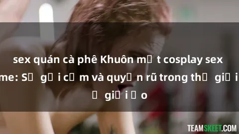 sex quán cà phê Khuôn mặt cosplay sex anime: Sự gợi cảm và quyến rũ trong thế giới ảo