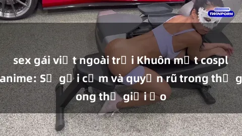 sex gái việt ngoài trời Khuôn mặt cosplay sex anime: Sự gợi cảm và quyến rũ trong thế giới ảo