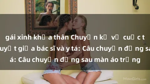 gái xinh khỏa thân Chuyện kể về cuộc tình đầy nhiệt huyết giữa bác sĩ và y tá: Câu chuyện đằng sau màn áo trắng