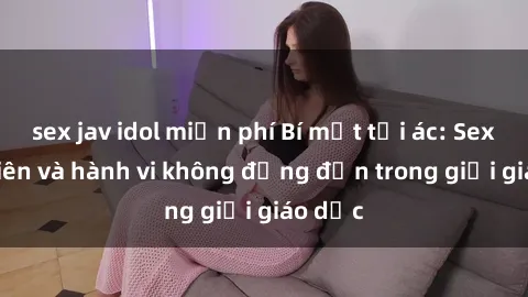 sex jav idol miễn phí Bí mật tội ác: Sex giáo viên và hành vi không đứng đắn trong giới giáo dục