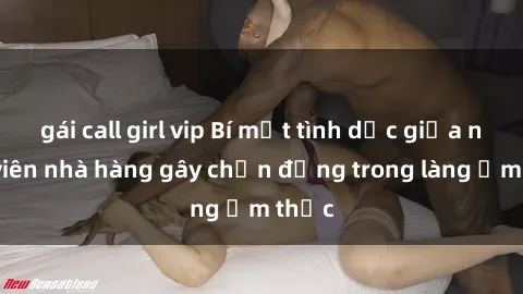 gái call girl vip Bí mật tình dục giữa nhân viên nhà hàng gây chấn động trong làng ẩm thực