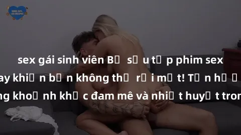 sex gái sinh viên Bộ sưu tập phim sex Mỹ hot nhất năm nay khiến bạn không thể rời mắt! Tận hưởng những khoảnh khắc đam mê và nhiệt huyết trong các tác phẩm nóng bỏng này!