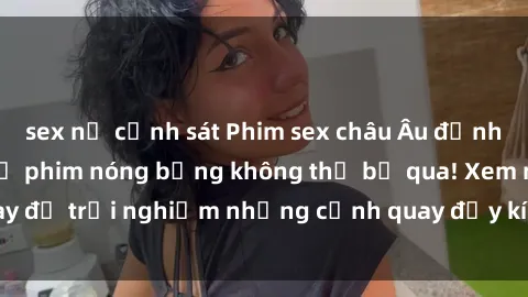 sex nữ cảnh sát Phim sex châu Âu đỉnh cao: Top những bộ phim nóng bỏng không thể bỏ qua! Xem ngay để trải nghiệm những cảnh quay đầy kích thích và cuồng nhiệt.