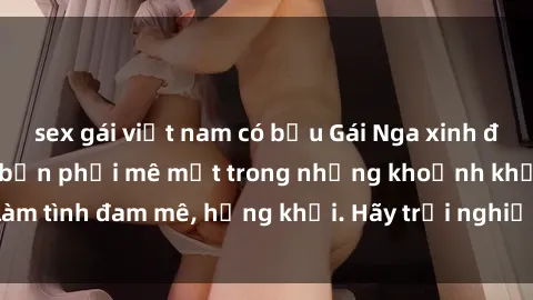 sex gái việt nam có bầu Gái Nga xinh đẹp, tài năng khiến bạn phải mê mệt trong những khoảnh khắc làm tình đam mê, hứng khởi. Hãy trải nghiệm cùng họ ngay hôm nay!