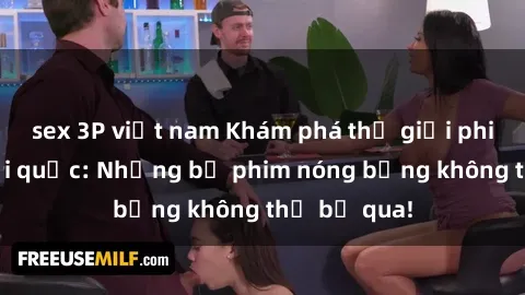 sex 3P việt nam Khám phá thế giới phim sex ngoại quốc: Những bộ phim nóng bỏng không thể bỏ qua!