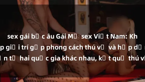 sex gái bắc âu Gái Mỹ sex Việt Nam: Khi nền công nghiệp giải trí gặp phong cách thú vị và hấp dẫn từ hai quốc gia khác nhau, kết quả thú vị không thể bỏ qua.