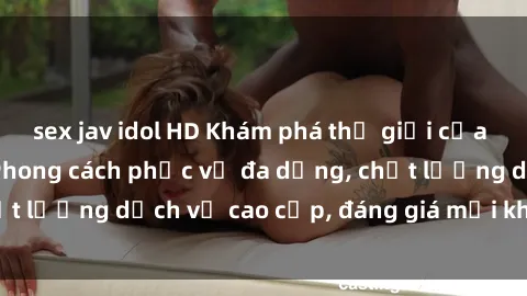 sex jav idol HD Khám phá thế giới của gái gọi Việt Nam: Phong cách phục vụ đa dạng, chất lượng dịch vụ cao cấp, đáng giá mọi khoản chi phí