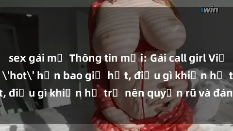 sex gái mỹ Thông tin mới: Gái call girl Việt Nam đắt khách, 'hot' hơn bao giờ hết, điều gì khiến họ trở nên quyến rũ và đáng chú ý?