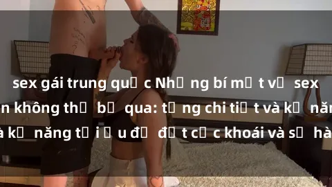 sex gái trung quốc Những bí mật về sex người lớn mà bạn không thể bỏ qua: từng chi tiết và kỹ năng tối ưu để đạt cực khoái và sự hài lòng tối đa.