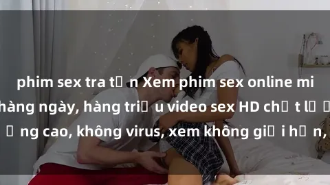 phim sex tra tấn Xem phim sex online miễn phí, cập nhật hàng ngày, hàng triệu video sex HD chất lượng cao, không virus, xem không giới hạn, hoàn toàn miễn phí.