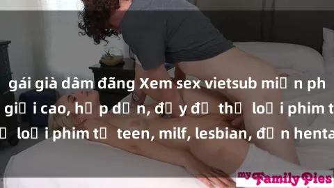 gái già dâm đãng Xem sex vietsub miễn phí tại nhà, độ phân giải cao, hấp dẫn, đầy đủ thể loại phim từ teen, milf, lesbian, đến hentai và jav.