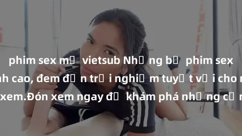 phim sex mỹ vietsub Những bộ phim sex không che HD đỉnh cao, đem đến trải nghiệm tuyệt vời cho người xem.Đón xem ngay để khám phá những cảnh quay đẹp mắt và kích thích.