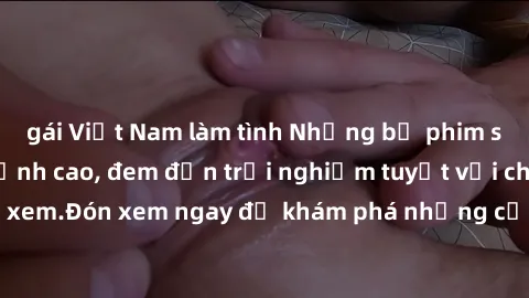 gái Việt Nam làm tình Những bộ phim sex không che HD đỉnh cao, đem đến trải nghiệm tuyệt vời cho người xem.Đón xem ngay để khám phá những cảnh quay đẹp mắt và kích thích.