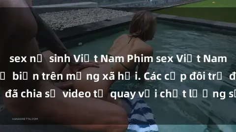 sex nữ sinh Việt Nam Phim sex Việt Nam HD ngày càng phổ biến trên mạng xã hội. Các cặp đôi trẻ đã chia sẻ video tự quay với chất lượng sắc nét, gợi cảm.