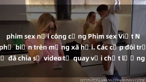 phim sex nơi công cộng Phim sex Việt Nam HD ngày càng phổ biến trên mạng xã hội. Các cặp đôi trẻ đã chia sẻ video tự quay với chất lượng sắc nét, gợi cảm.