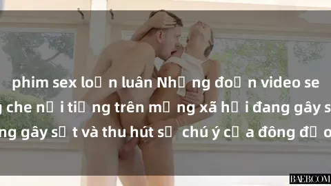 phim sex loạn luân Những đoạn video sex Việt Nam không che nổi tiếng trên mạng xã hội đang gây sốt và thu hút sự chú ý của đông đảo người xem.