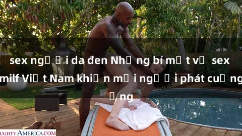 sex người da đen Những bí mật về sex milf Việt Nam khiến mọi người phát cuồng