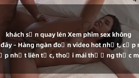 khách sạn quay lén Xem phim sex không che miễn phí tại đây – Hàng ngàn đoạn video hot nhất, cập nhật liên tục, thoải mái thưởng thức mà không tốn kém.