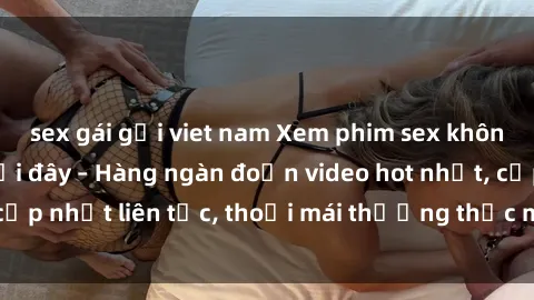sex gái gọi viet nam Xem phim sex không che miễn phí tại đây – Hàng ngàn đoạn video hot nhất, cập nhật liên tục, thoải mái thưởng thức mà không tốn kém.