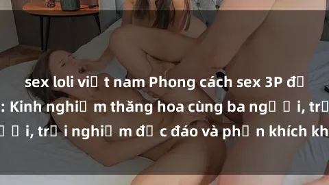 sex loli việt nam Phong cách sex 3P độc đáo tại Việt Nam: Kinh nghiệm thăng hoa cùng ba người, trải nghiệm độc đáo và phấn khích không thể bỏ lỡ!