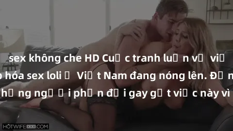 sex không che HD Cuộc tranh luận về việc có nên hợp pháp hóa sex loli ở Việt Nam đang nóng lên. Đồng thời, cũng có những người phản đối gay gắt việc này vì lo ngại về tác động tiêu cực lên trẻ em và x