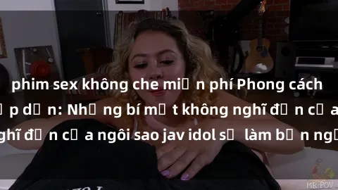 phim sex không che miễn phí Phong cách sex jav idol siêu hấp dẫn: Những bí mật không nghĩ đến của ngôi sao jav idol sẽ làm bạn ngạc nhiên!