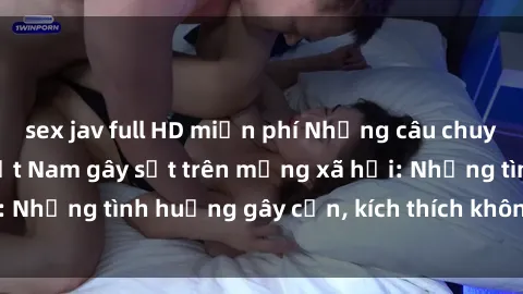 sex jav full HD miễn phí Những câu chuyện sex sinh viên Việt Nam gây sốt trên mạng xã hội: Những tình huống gây cấn, kích thích không thể bỏ qua
