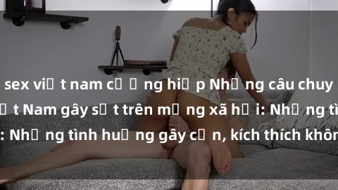 sex việt nam cưỡng hiếp Những câu chuyện sex sinh viên Việt Nam gây sốt trên mạng xã hội: Những tình huống gây cấn, kích thích không thể bỏ qua