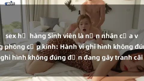 sex họ hàng Sinh viên là nạn nhân của video quay lén trong phòng cấp kính: Hành vi ghi hình không đúng đắn đang gây tranh cãi lớn