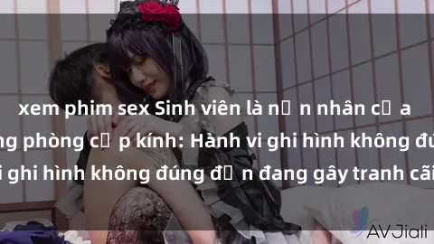 xem phim sex Sinh viên là nạn nhân của video quay lén trong phòng cấp kính: Hành vi ghi hình không đúng đắn đang gây tranh cãi lớn