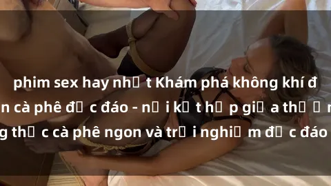 phim sex hay nhất Khám phá không khí độc đáo tại sex quán cà phê độc đáo - nơi kết hợp giữa thưởng thức cà phê ngon và trải nghiệm độc đáo của không gian sex shop.