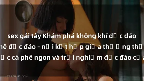 sex gái tây Khám phá không khí độc đáo tại sex quán cà phê độc đáo - nơi kết hợp giữa thưởng thức cà phê ngon và trải nghiệm độc đáo của không gian sex shop.