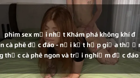 phim sex mới nhất Khám phá không khí độc đáo tại sex quán cà phê độc đáo - nơi kết hợp giữa thưởng thức cà phê ngon và trải nghiệm độc đáo của không gian sex shop.