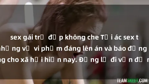 sex gái trẻ đẹp không che Tội ác sex tra tấn Việt Nam: những vụ vi phạm đáng lên án và báo động cho xã hội hiện nay. Đừng lờ đi vấn đề nghiêm trọng này!