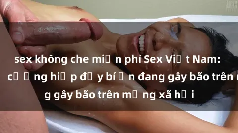 sex không che miễn phí Sex Việt Nam: Bí mật về vụ cưỡng hiếp đầy bí ẩn đang gây bão trên mạng xã hội