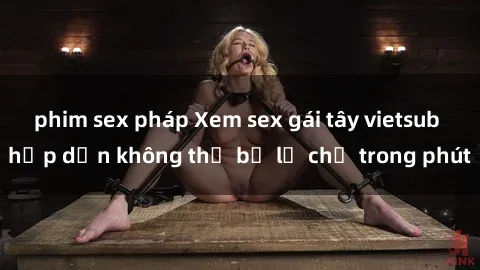 phim sex pháp Xem sex gái tây vietsub hấp dẫn không thể bỏ lỡ chỉ trong phút