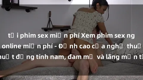 tải phim sex miễn phí Xem phim sex người Pháp vietsub online miễn phí - Đỉnh cao của nghệ thuật đồng tính nam, đam mỹ và lãng mạn từ xứ sở hoa hồng!