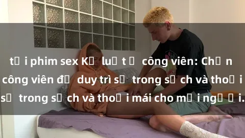 tải phim sex Kỷ luật ở công viên: Chấn chỉnh hành vi sex công viên để duy trì sự trong sạch và thoải mái cho mọi người.