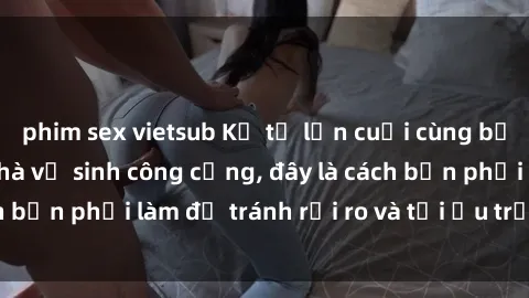 phim sex vietsub Kể từ lần cuối cùng bạn thực hành sex nhà vệ sinh công cộng, đây là cách bạn phải làm để tránh rủi ro và tối ưu trải nghiệm.