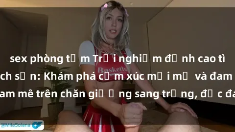 sex phòng tắm Trải nghiệm đỉnh cao tình yêu tại sex khách sạn: Khám phá cảm xúc mới mẻ và đam mê trên chăn giường sang trọng, độc đáo, không giới hạn.