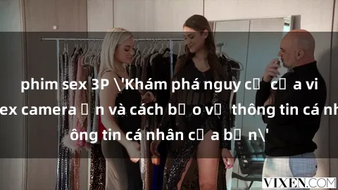 phim sex 3P 'Khám phá nguy cơ của việc sử dụng sex camera ẩn và cách bảo vệ thông tin cá nhân của bạn'