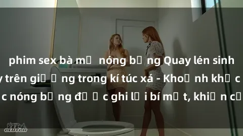 phim sex bà mẹ nóng bỏng Quay lén sinh viên làm tình ngay trên giường trong kí túc xá - Khoảnh khắc nóng bỏng được ghi lại bí mật, khiến cả trường học xôn xao.