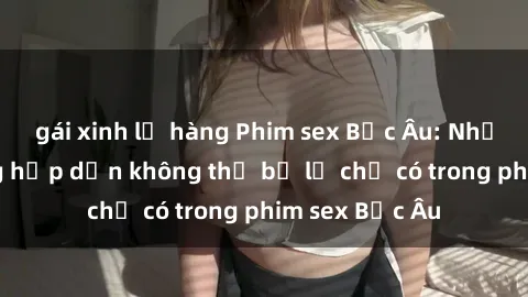 gái xinh lộ hàng Phim sex Bắc Âu: Những cảnh nóng hấp dẫn không thể bỏ lỡ chỉ có trong phim sex Bắc Âu