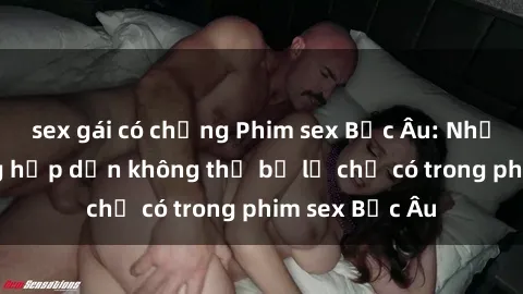 sex gái có chồng Phim sex Bắc Âu: Những cảnh nóng hấp dẫn không thể bỏ lỡ chỉ có trong phim sex Bắc Âu
