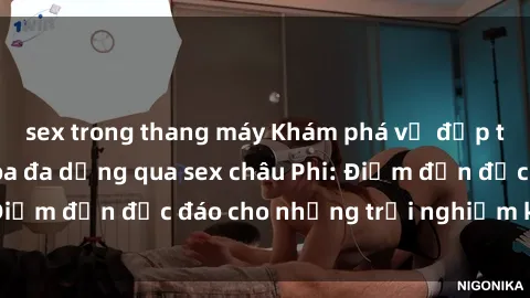 sex trong thang máy Khám phá vẻ đẹp tự nhiên và văn hóa đa dạng qua sex châu Phi: Điểm đến độc đáo cho những trải nghiệm khó quên