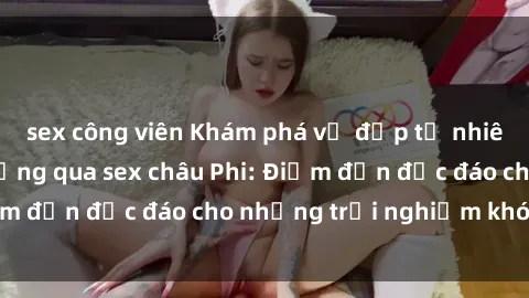 sex công viên Khám phá vẻ đẹp tự nhiên và văn hóa đa dạng qua sex châu Phi: Điểm đến độc đáo cho những trải nghiệm khó quên