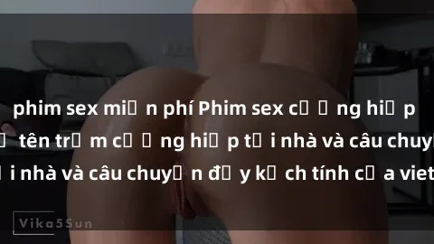 phim sex miễn phí Phim sex cưỡng hiếp vietsub: Nữ sinh bị tên trộm cưỡng hiếp tại nhà và câu chuyện đầy kịch tính của vietsub