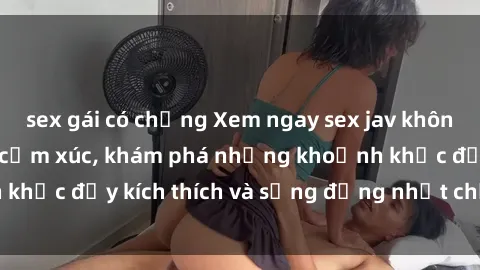 sex gái có chồng Xem ngay sex jav không che để thỏa mãn cảm xúc, khám phá những khoảnh khắc đầy kích thích và sống động nhất chỉ trong click!