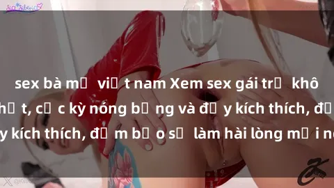 sex bà mẹ việt nam Xem sex gái trẻ không che hấp dẫn nhất, cực kỳ nóng bỏng và đầy kích thích, đảm bảo sẽ làm hài lòng mọi người!