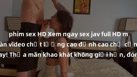phim sex HD Xem ngay sex jav full HD miễn phí - Hàng ngàn video chất lượng cao đỉnh cao chỉ cần click vào ngay! Thỏa mãn khao khát không giới hạn, đón chờ những trải nghiệm mới lạ!